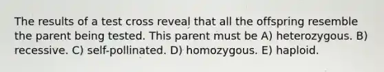 The results of a test cross reveal that all the offspring resemble the parent being tested. This parent must be A) heterozygous. B) recessive. C) self-pollinated. D) homozygous. E) haploid.