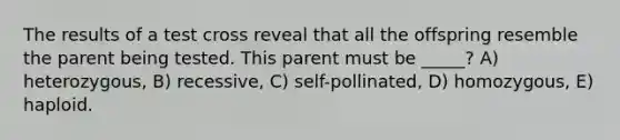 The results of a test cross reveal that all the offspring resemble the parent being tested. This parent must be _____? A) heterozygous, B) recessive, C) self-pollinated, D) homozygous, E) haploid.