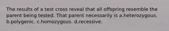 The results of a test cross reveal that all offspring resemble the parent being tested. That parent necessarily is a.heterozygous. b.polygenic. c.homozygous. d.recessive.