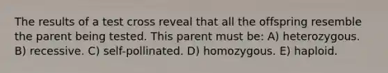 The results of a test cross reveal that all the offspring resemble the parent being tested. This parent must be: A) heterozygous. B) recessive. C) self-pollinated. D) homozygous. E) haploid.