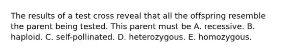 The results of a test cross reveal that all the offspring resemble the parent being tested. This parent must be A. recessive. B. haploid. C. self-pollinated. D. heterozygous. E. homozygous.