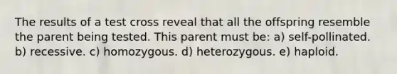 The results of a test cross reveal that all the offspring resemble the parent being tested. This parent must be: a) self-pollinated. b) recessive. c) homozygous. d) heterozygous. e) haploid.