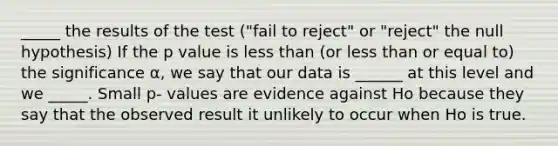 _____ the results of the test ("fail to reject" or "reject" the null hypothesis) If the p value is less than (or less than or equal to) the significance α, we say that our data is ______ at this level and we _____. Small p- values are evidence against Ho because they say that the observed result it unlikely to occur when Ho is true.