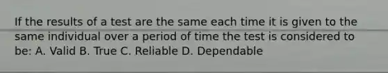 If the results of a test are the same each time it is given to the same individual over a period of time the test is considered to be: A. Valid B. True C. Reliable D. Dependable