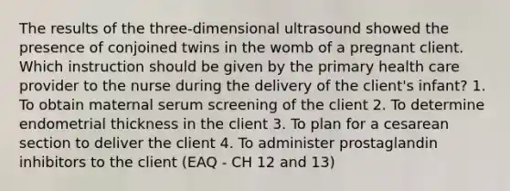 The results of the three-dimensional ultrasound showed the presence of conjoined twins in the womb of a pregnant client. Which instruction should be given by the primary health care provider to the nurse during the delivery of the client's infant? 1. To obtain maternal serum screening of the client 2. To determine endometrial thickness in the client 3. To plan for a cesarean section to deliver the client 4. To administer prostaglandin inhibitors to the client (EAQ - CH 12 and 13)