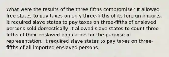 What were the results of the three-fifths compromise? It allowed free states to pay taxes on only three-fifths of its foreign imports. It required slave states to pay taxes on three-fifths of enslaved persons sold domestically. It allowed slave states to count three-fifths of their enslaved population for the purpose of representation. It required slave states to pay taxes on three-fifths of all imported enslaved persons.