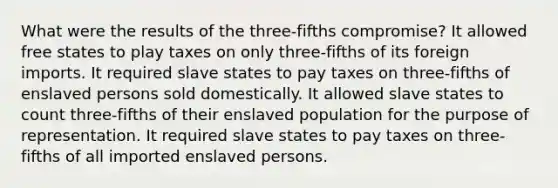 What were the results of the three-fifths compromise? It allowed free states to play taxes on only three-fifths of its foreign imports. It required slave states to pay taxes on three-fifths of enslaved persons sold domestically. It allowed slave states to count three-fifths of their enslaved population for the purpose of representation. It required slave states to pay taxes on three-fifths of all imported enslaved persons.