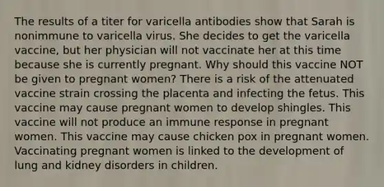 The results of a titer for varicella antibodies show that Sarah is nonimmune to varicella virus. She decides to get the varicella vaccine, but her physician will not vaccinate her at this time because she is currently pregnant. Why should this vaccine NOT be given to pregnant women? There is a risk of the attenuated vaccine strain crossing the placenta and infecting the fetus. This vaccine may cause pregnant women to develop shingles. This vaccine will not produce an immune response in pregnant women. This vaccine may cause chicken pox in pregnant women. Vaccinating pregnant women is linked to the development of lung and kidney disorders in children.