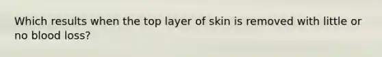 Which results when the top layer of skin is removed with little or no blood loss?