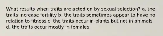 What results when traits are acted on by sexual selection? a. the traits increase fertility b. the traits sometimes appear to have no relation to fitness c. the traits occur in plants but not in animals d. the traits occur mostly in females