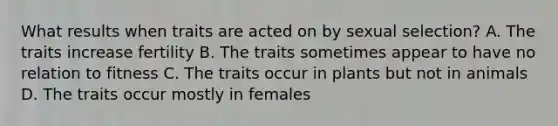 What results when traits are acted on by sexual selection? A. The traits increase fertility B. The traits sometimes appear to have no relation to fitness C. The traits occur in plants but not in animals D. The traits occur mostly in females