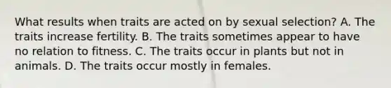 What results when traits are acted on by sexual selection? A. The traits increase fertility. B. The traits sometimes appear to have no relation to fitness. C. The traits occur in plants but not in animals. D. The traits occur mostly in females.