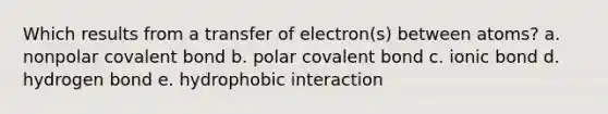 Which results from a transfer of electron(s) between atoms? a. nonpolar covalent bond b. polar covalent bond c. ionic bond d. hydrogen bond e. hydrophobic interaction