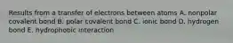 Results from a transfer of electrons between atoms A. nonpolar covalent bond B. polar covalent bond C. ionic bond D. hydrogen bond E. hydrophobic interaction