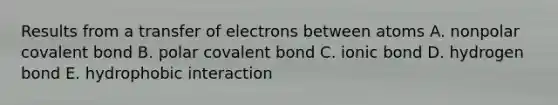 Results from a transfer of electrons between atoms A. nonpolar covalent bond B. polar covalent bond C. ionic bond D. hydrogen bond E. hydrophobic interaction