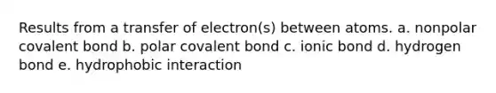 Results from a transfer of electron(s) between atoms. a. nonpolar covalent bond b. polar covalent bond c. ionic bond d. hydrogen bond e. hydrophobic interaction