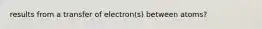 results from a transfer of electron(s) between atoms?