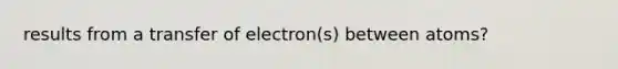 results from a transfer of electron(s) between atoms?