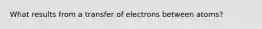 What results from a transfer of electrons between atoms?