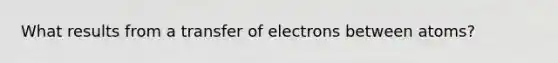 What results from a transfer of electrons between atoms?