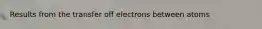 Results from the transfer off electrons between atoms