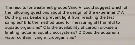 The results for treatment groups Vand VI could suggest which of the following questions about the design of the experiment? A Do the glass beakers prevent light from reaching the test samples? B Is the method used for measuring pH harmful to aquatic organisms? C Is the availability of carbon dioxide a limiting factor in aquatic ecosystems? D Does the aquarium water contain living microorganisms?