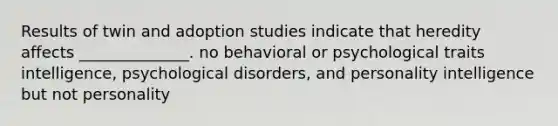 Results of twin and adoption studies indicate that heredity affects ______________. no behavioral or psychological traits intelligence, psychological disorders, and personality intelligence but not personality