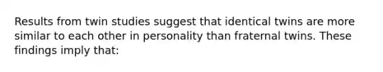 Results from twin studies suggest that identical twins are more similar to each other in personality than fraternal twins. These findings imply that: