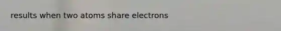 results when two atoms share electrons