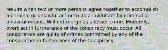 results when two or more persons agree together to accomplish a criminal or unlawful act or to do a lawful act by criminal or unlawful means. Will not merge as a lesser crime. Modernly, overt act in furtherance of the conspiracy must occur. All conspirators are guilty of crimes committed by any of the conspirators in furtherance of the Conspiracy