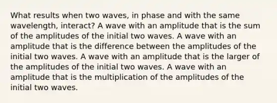 What results when two waves, in phase and with the same wavelength, interact? A wave with an amplitude that is the sum of the amplitudes of the initial two waves. A wave with an amplitude that is the difference between the amplitudes of the initial two waves. A wave with an amplitude that is the larger of the amplitudes of the initial two waves. A wave with an amplitude that is the multiplication of the amplitudes of the initial two waves.