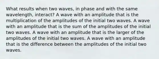 What results when two waves, in phase and with the same wavelength, interact? A wave with an amplitude that is the multiplication of the amplitudes of the initial two waves. A wave with an amplitude that is the sum of the amplitudes of the initial two waves. A wave with an amplitude that is the larger of the amplitudes of the initial two waves. A wave with an amplitude that is the difference between the amplitudes of the initial two waves.