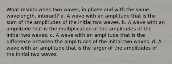 What results when two waves, in phase and with the same wavelength, interact? a. A wave with an amplitude that is the sum of the amplitudes of the initial two waves. b. A wave with an amplitude that is the multiplication of the amplitudes of the initial two waves. c. A wave with an amplitude that is the difference between the amplitudes of the initial two waves. d. A wave with an amplitude that is the larger of the amplitudes of the initial two waves.