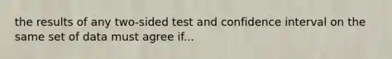 the results of any two-sided test and confidence interval on the same set of data must agree if...