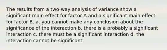 The results from a two-way analysis of variance show a significant main effect for factor A and a significant main effect for factor B. a. you cannot make any conclusion about the significance of the interaction b. there is a probably a significant interaction c. there must be a significant interaction d. the interaction cannot be significant