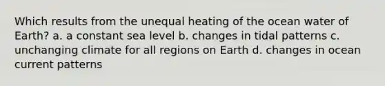 Which results from the unequal heating of the ocean water of Earth? a. a constant sea level b. changes in tidal patterns c. unchanging climate for all regions on Earth d. changes in ocean current patterns