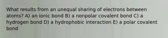 What results from an unequal sharing of electrons between atoms? A) an ionic bond B) a nonpolar covalent bond C) a hydrogen bond D) a hydrophobic interaction E) a polar covalent bond