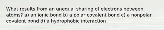 What results from an unequal sharing of electrons between atoms? a) an ionic bond b) a polar covalent bond c) a nonpolar covalent bond d) a hydrophobic interaction