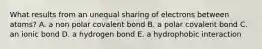 What results from an unequal sharing of electrons between atoms? A. a non polar covalent bond B. a polar covalent bond C. an ionic bond D. a hydrogen bond E. a hydrophobic interaction