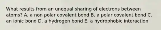 What results from an unequal sharing of electrons between atoms? A. a non polar covalent bond B. a polar covalent bond C. an ionic bond D. a hydrogen bond E. a hydrophobic interaction