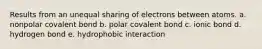 Results from an unequal sharing of electrons between atoms. a. nonpolar covalent bond b. polar covalent bond c. ionic bond d. hydrogen bond e. hydrophobic interaction