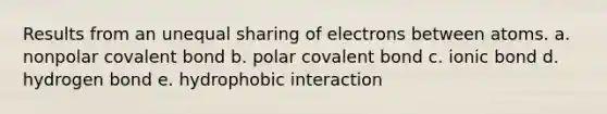 Results from an unequal sharing of electrons between atoms. a. nonpolar covalent bond b. polar covalent bond c. ionic bond d. hydrogen bond e. hydrophobic interaction