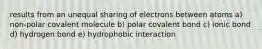 results from an unequal sharing of electrons between atoms a) non-polar covalent molecule b) polar covalent bond c) ionic bond d) hydrogen bond e) hydrophobic interaction