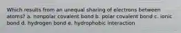 Which results from an unequal sharing of electrons between atoms? a. nonpolar covalent bond b. polar covalent bond c. ionic bond d. hydrogen bond e. hydrophobic interaction