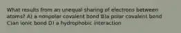 What results from an unequal sharing of electrons between atoms? A) a nonpolar covalent bond B)a polar covalent bond C)an ionic bond D) a hydrophobic interaction