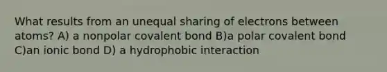 What results from an unequal sharing of electrons between atoms? A) a nonpolar covalent bond B)a polar covalent bond C)an ionic bond D) a hydrophobic interaction