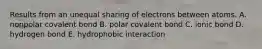 Results from an unequal sharing of electrons between atoms. A. nonpolar covalent bond B. polar covalent bond C. ionic bond D. hydrogen bond E. hydrophobic interaction