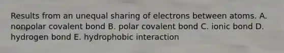 Results from an unequal sharing of electrons between atoms. A. nonpolar covalent bond B. polar covalent bond C. ionic bond D. hydrogen bond E. hydrophobic interaction