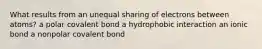 What results from an unequal sharing of electrons between atoms? a polar covalent bond a hydrophobic interaction an ionic bond a nonpolar covalent bond