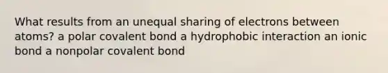 What results from an unequal sharing of electrons between atoms? a polar covalent bond a hydrophobic interaction an ionic bond a nonpolar covalent bond